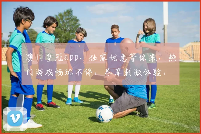 澳门皇冠app，独家优惠等你来，热门游戏畅玩不停，尽享刺激体验，快来下载吧
