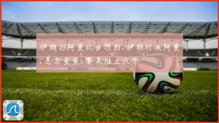 伊朗打阿曼比分预测,伊朗对决阿曼,悬念重重,赛果谁主沉浮