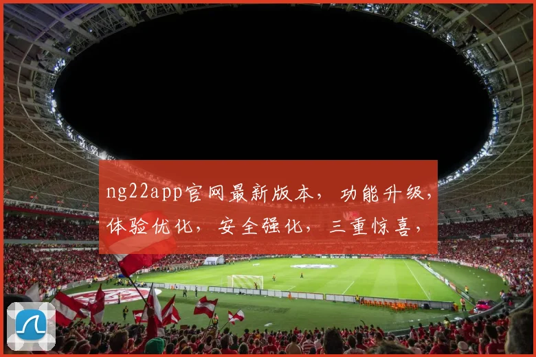 ng22app官网最新版本，功能升级，体验优化，安全强化，三重惊喜，不容错过