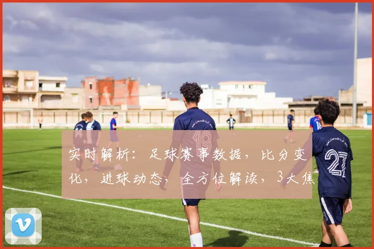 实时解析：足球赛事数据，比分变化，进球动态，全方位解读，3大焦点，不容错过