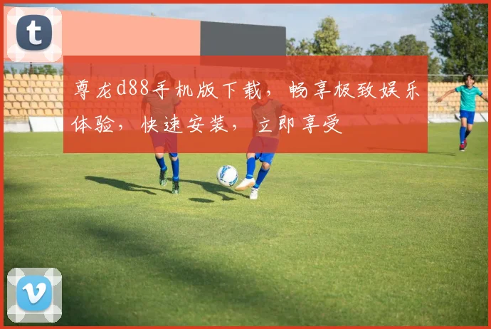 尊龙d88手机版下载，畅享极致娱乐体验，快速安装，立即享受
